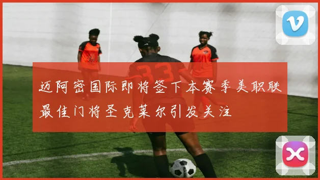 迈阿密国际即将签下本赛季美职联最佳门将圣克莱尔引发关注
