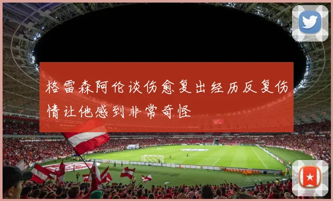 格雷森阿伦谈伤愈复出经历反复伤情让他感到非常奇怪