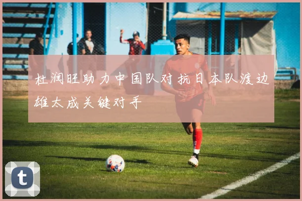 杜润旺助力中国队对抗日本队渡边雄太成关键对手