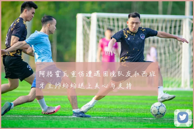 阿格霍瓦重伤遭遇困境队友和西班牙主帅纷纷送上关心与支持
