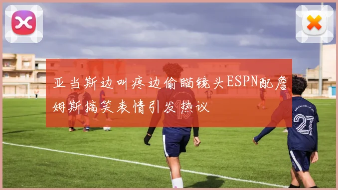 亚当斯边叫疼边偷瞄镜头ESPN配詹姆斯搞笑表情引发热议