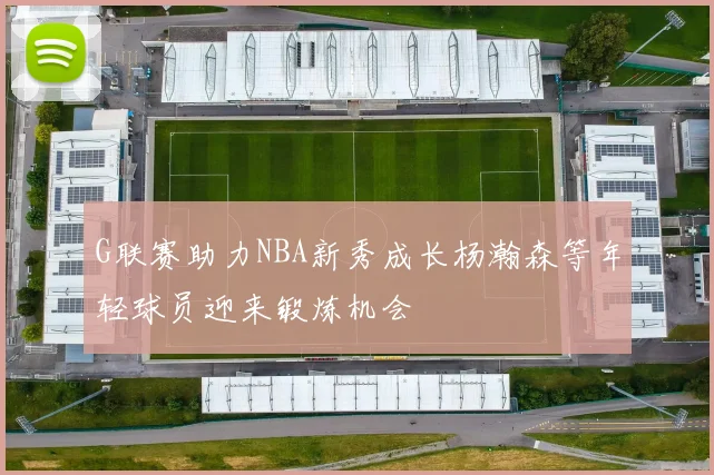 G联赛助力NBA新秀成长杨瀚森等年轻球员迎来锻炼机会