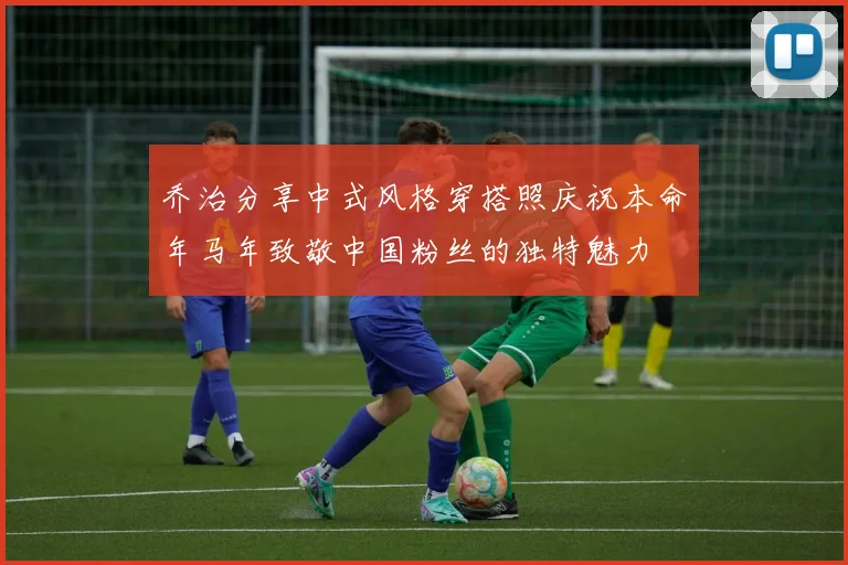 乔治分享中式风格穿搭照庆祝本命年马年致敬中国粉丝的独特魅力