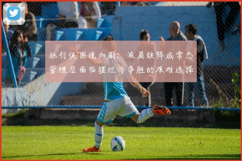 独行侠困境加剧：浓眉缺阵成常态管理层面临摆烂与争胜的艰难选择