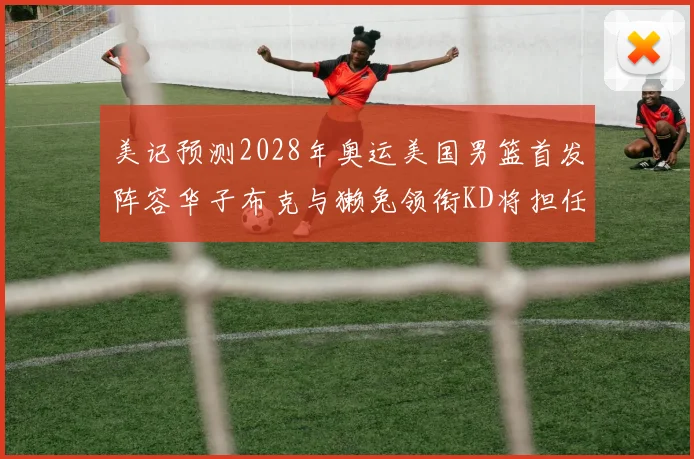 美记预测2028年奥运美国男篮首发阵容华子布克与獭兔领衔KD将担任替补
