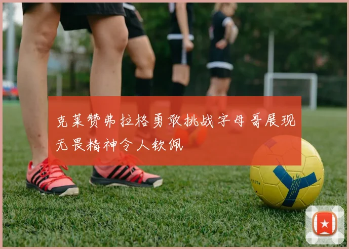 克莱赞弗拉格勇敢挑战字母哥展现无畏精神令人钦佩