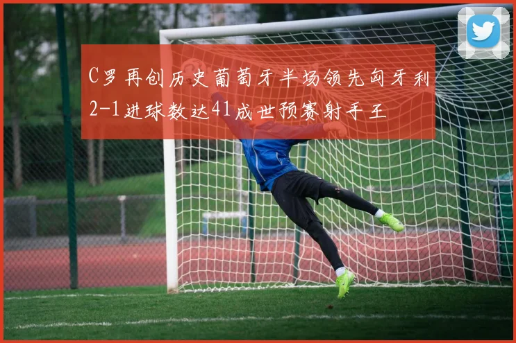C罗再创历史葡萄牙半场领先匈牙利2-1进球数达41成世预赛射手王