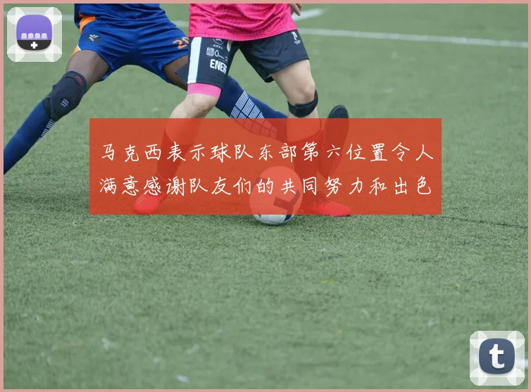 马克西表示球队东部第六位置令人满意感谢队友们的共同努力和出色表现