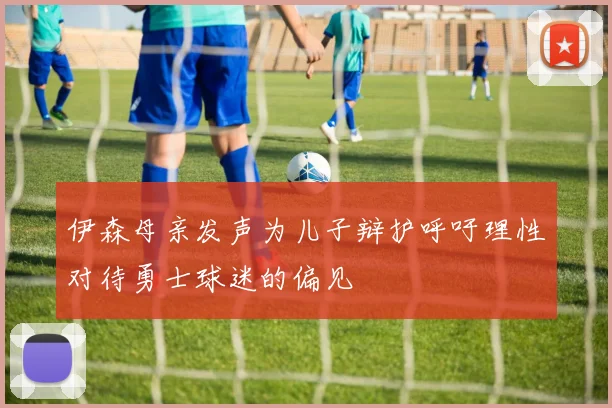 伊森母亲发声为儿子辩护呼吁理性对待勇士球迷的偏见