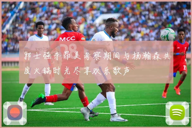 郭士强李昂美考察期间与杨瀚森共度火锅时光尽享欢乐歌声