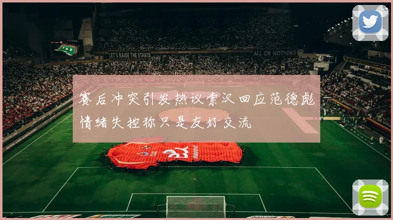 赛后冲突引发热议索汉回应范德彪情绪失控称只是友好交流