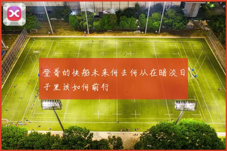 登哥的快船未来何去何从在暗淡日子里该如何前行