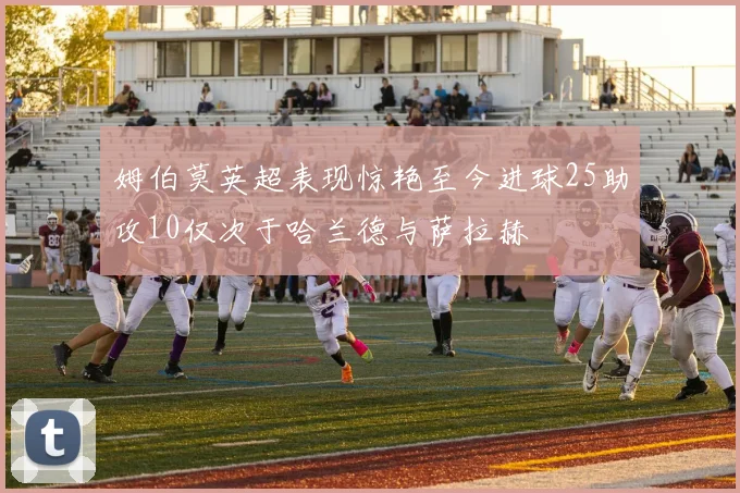 姆伯莫英超表现惊艳至今进球25助攻10仅次于哈兰德与萨拉赫