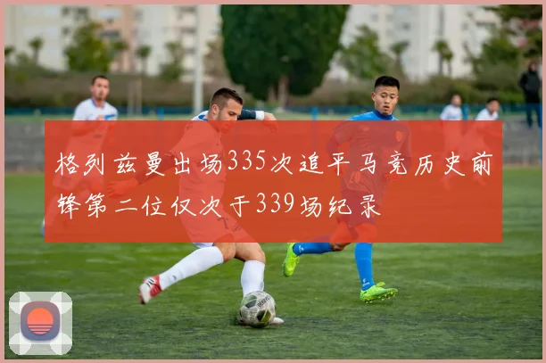 格列兹曼出场335次追平马竞历史前锋第二位仅次于339场纪录