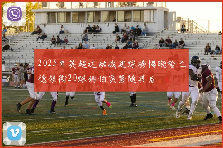 2025年英超运动战进球榜揭晓哈兰德领衔20球姆伯莫紧随其后
