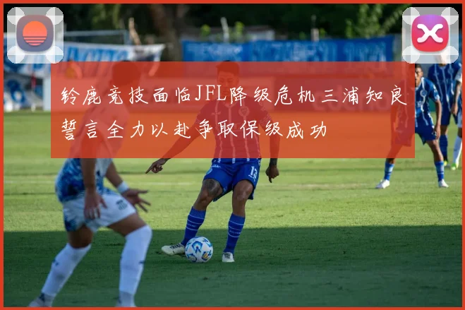 铃鹿竞技面临JFL降级危机三浦知良誓言全力以赴争取保级成功