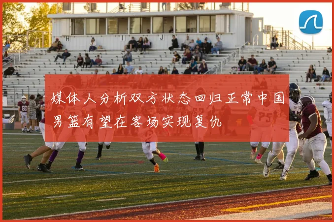 媒体人分析双方状态回归正常中国男篮有望在客场实现复仇