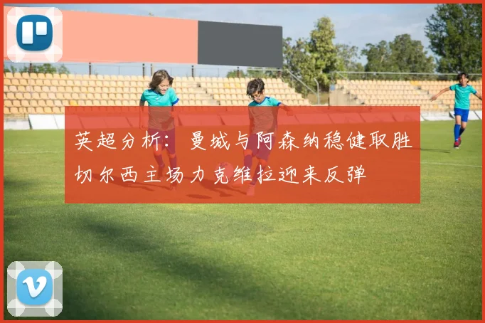 英超分析：曼城与阿森纳稳健取胜切尔西主场力克维拉迎来反弹