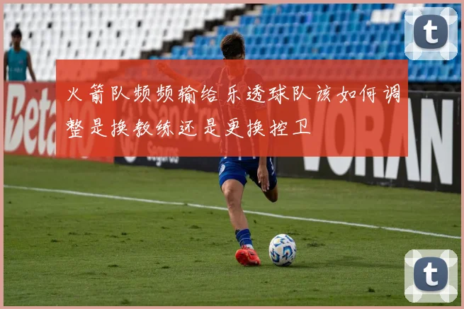 火箭队频频输给乐透球队该如何调整是换教练还是更换控卫