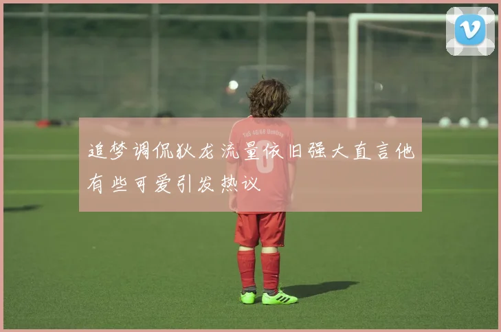 追梦调侃狄龙流量依旧强大直言他有些可爱引发热议
