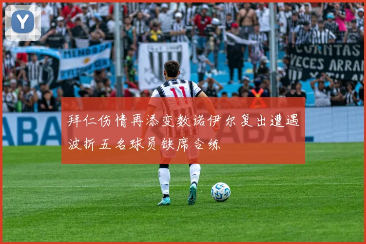 拜仁伤情再添变数诺伊尔复出遭遇波折五名球员缺席合练