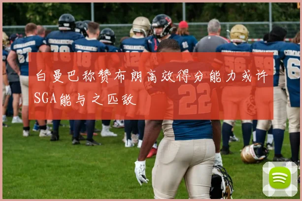 白曼巴称赞布朗高效得分能力或许SGA能与之匹敌