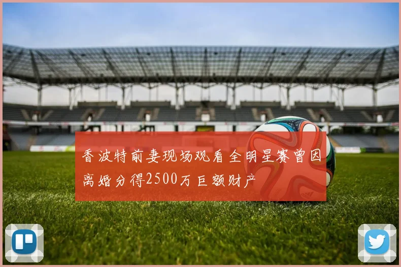 香波特前妻现场观看全明星赛曾因离婚分得2500万巨额财产