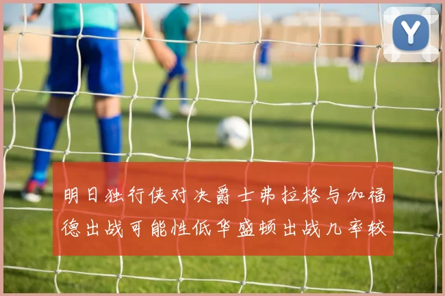 明日独行侠对决爵士弗拉格与加福德出战可能性低华盛顿出战几率较高