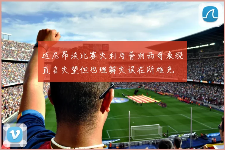 迈尼昂谈比赛失利与普利西奇表现直言失望但也理解失误在所难免