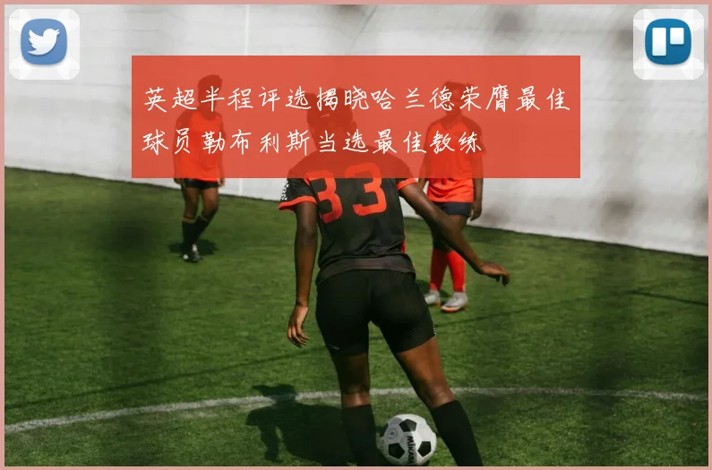 英超半程评选揭晓哈兰德荣膺最佳球员勒布利斯当选最佳教练