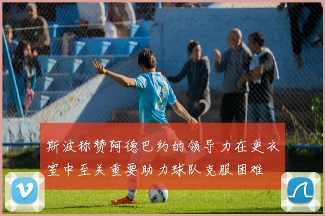 斯波称赞阿德巴约的领导力在更衣室中至关重要助力球队克服困难