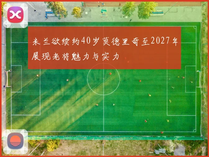 米兰欲续约40岁莫德里奇至2027年展现老将魅力与实力