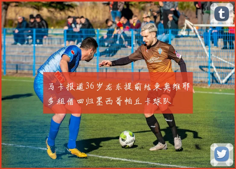 马卡报道36岁龙东提前结束奥维耶多租借回归墨西哥帕丘卡球队