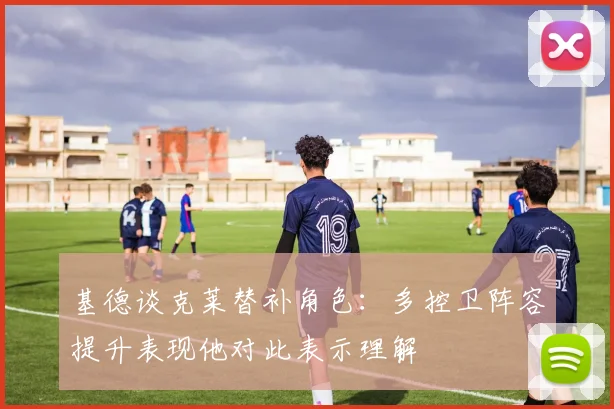 基德谈克莱替补角色：多控卫阵容提升表现他对此表示理解