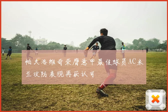 帕夫洛维奇荣膺意甲最佳球员AC米兰攻防表现再获认可